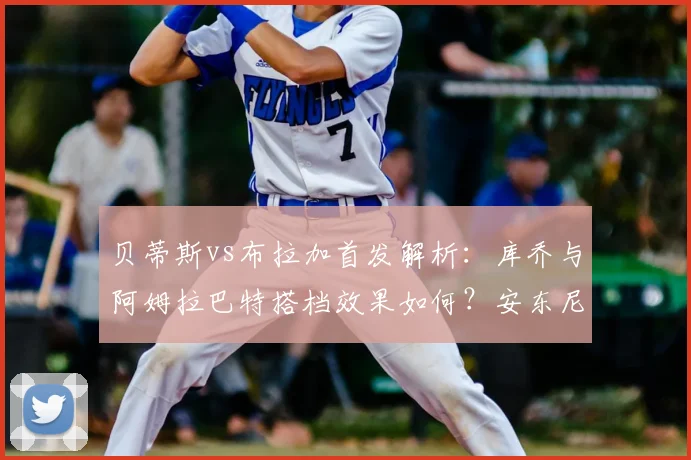 贝蒂斯vs布拉加首发解析：库乔与阿姆拉巴特搭档效果如何？安东尼为何替补