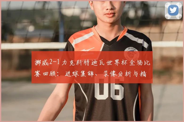 挪威2-1力克科特迪瓦世界杯全场比赛回顾：进球集锦、录像分析与精彩镜头解析