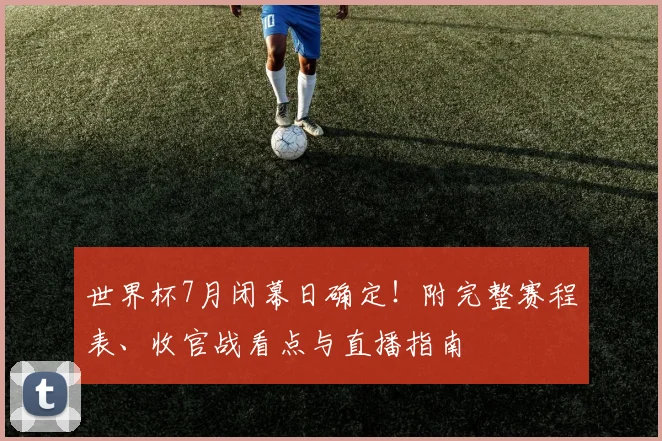 世界杯7月闭幕日确定!附完整赛程表、收官战看点与直播指南
