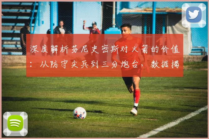 深度解析芬尼史密斯对火箭的价值：从防守尖兵到三分炮台，数据揭示其关键作用