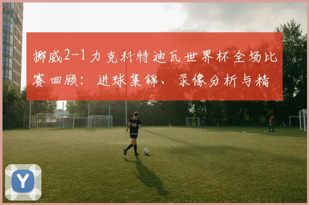 挪威2-1力克科特迪瓦世界杯全场比赛回顾:进球集锦、录像分析与精彩镜头解析